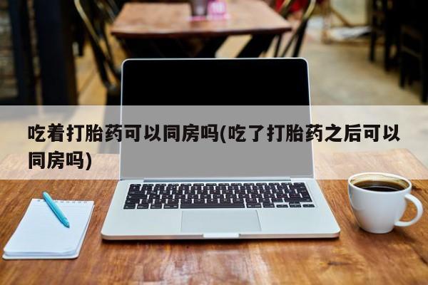 正品堕胎药咨询购买吃着打胎药可以同房吗(吃了打胎药之后可以同房吗)