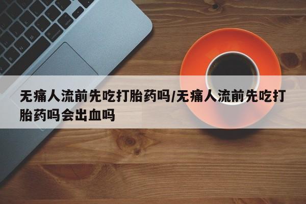 正品堕胎药咨询购买无痛人流前先吃打胎药吗/无痛人流前先吃打胎药吗会出血吗