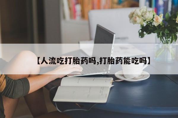 正品堕胎药咨询购买【人流吃打胎药吗,打胎药能吃吗】