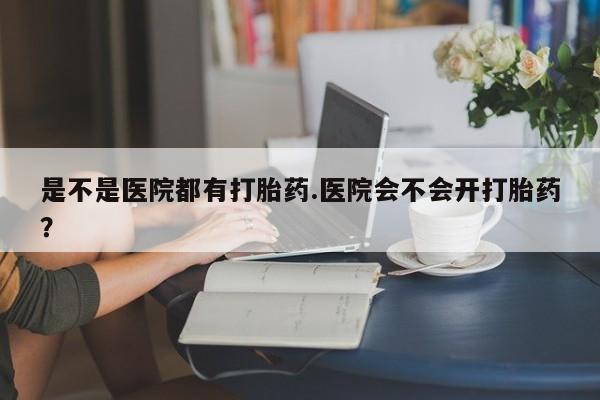 正品堕胎药咨询购买是不是医院都有打胎药.医院会不会开打胎药?