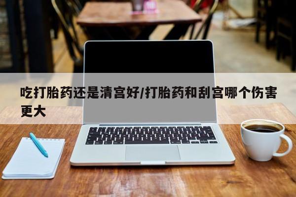 正品堕胎药咨询购买吃打胎药还是清宫好/打胎药和刮宫哪个伤害更大