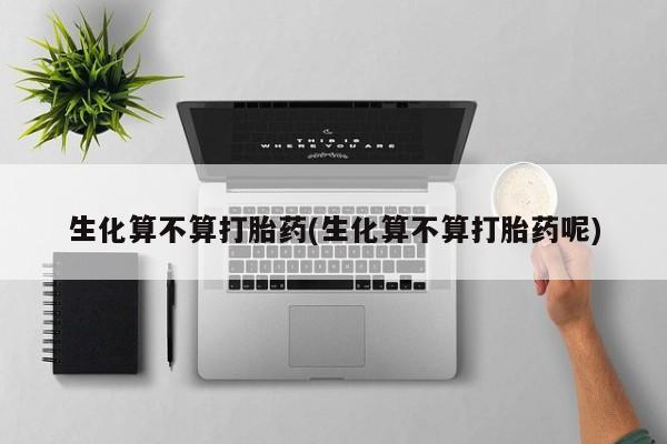 正品堕胎药咨询购买生化算不算打胎药(生化算不算打胎药呢)