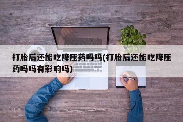 正品堕胎药咨询购买打胎后还能吃降压药吗吗(打胎后还能吃降压药吗吗有影响吗)