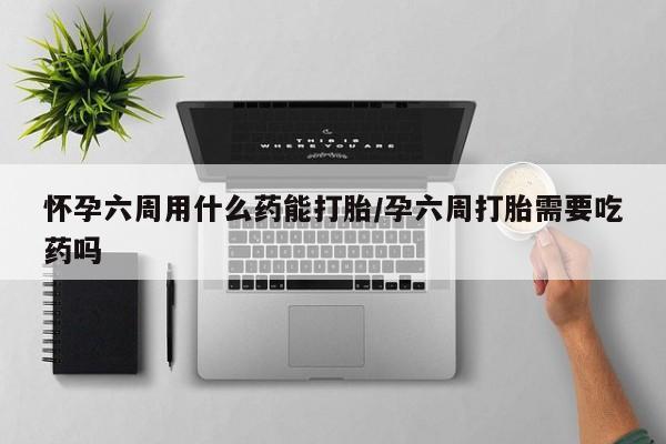 正品堕胎药咨询购买怀孕六周用什么药能打胎/孕六周打胎需要吃药吗