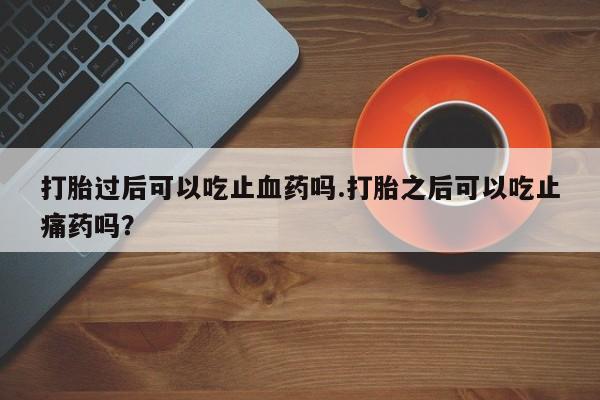 正品堕胎药咨询购买打胎过后可以吃止血药吗.打胎之后可以吃止痛药吗？