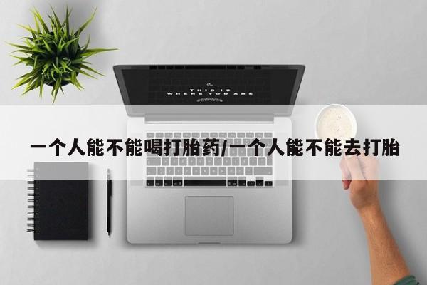 正品堕胎药咨询购买一个人能不能喝打胎药/一个人能不能去打胎