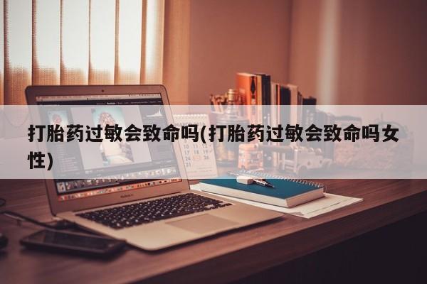 正品堕胎药咨询购买打胎药过敏会致命吗(打胎药过敏会致命吗女性)