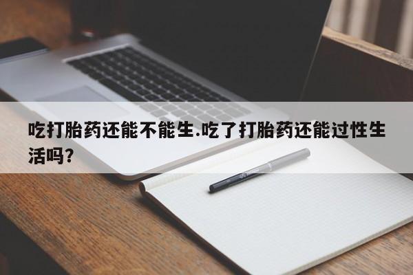 正品堕胎药咨询购买吃打胎药还能不能生.吃了打胎药还能过性生活吗？