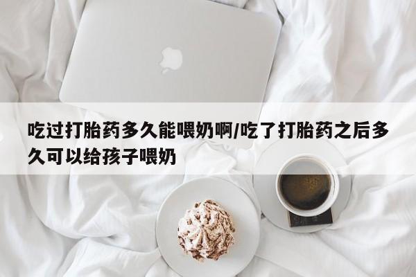 正品堕胎药咨询购买吃过打胎药多久能喂奶啊/吃了打胎药之后多久可以给孩子喂奶