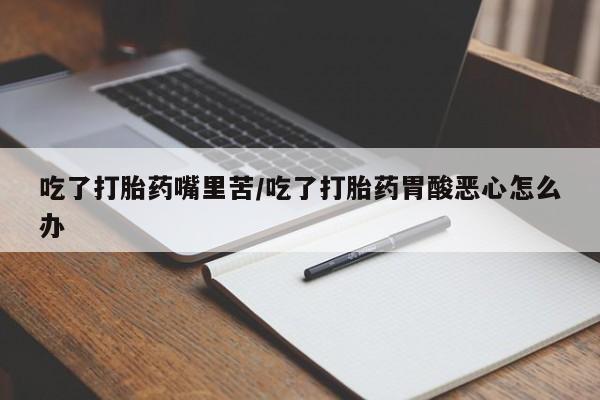 正品堕胎药咨询购买吃了打胎药嘴里苦/吃了打胎药胃酸恶心怎么办