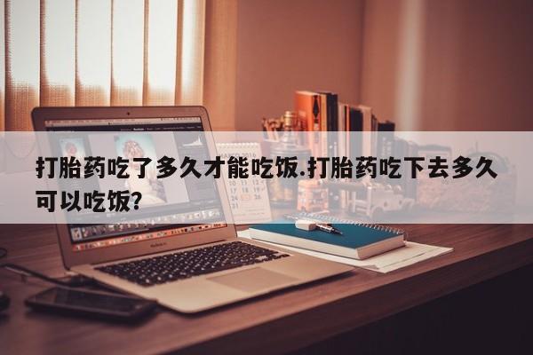 正品堕胎药咨询购买打胎药吃了多久才能吃饭.打胎药吃下去多久可以吃饭？