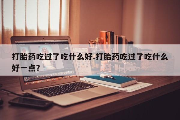 正品堕胎药咨询购买打胎药吃过了吃什么好.打胎药吃过了吃什么好一点？