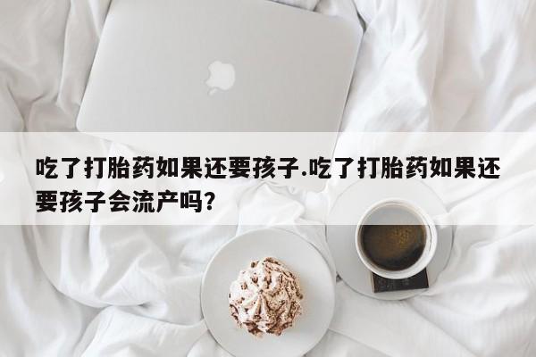 正品堕胎药咨询购买吃了打胎药如果还要孩子.吃了打胎药如果还要孩子会流产吗？