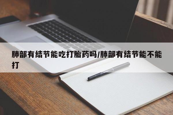 正品堕胎药咨询购买肺部有结节能吃打胎药吗/肺部有结节能不能打