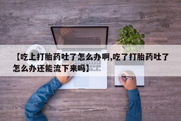正品堕胎药咨询购买【吃上打胎药吐了怎么办啊,吃了打胎药吐了怎么办还能流下来吗】