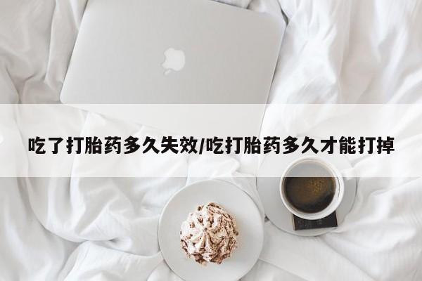 正品堕胎药咨询购买吃了打胎药多久失效/吃打胎药多久才能打掉