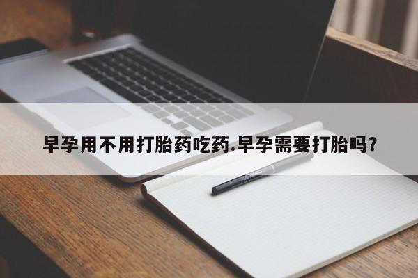正品堕胎药咨询购买早孕用不用打胎药吃药.早孕需要打胎吗？