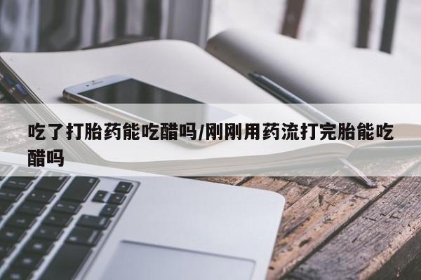 正品堕胎药咨询购买吃了打胎药能吃醋吗/刚刚用药流打完胎能吃醋吗