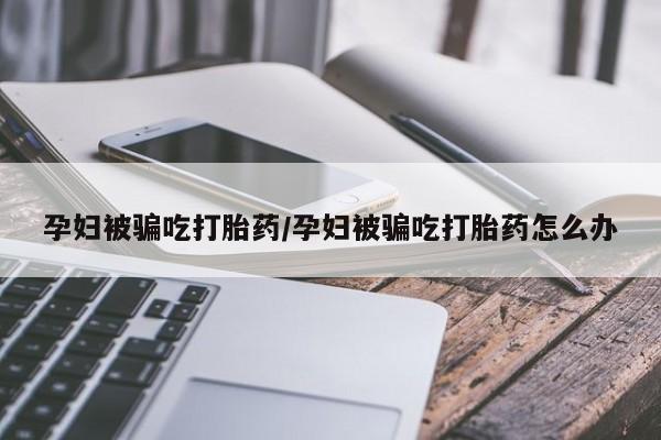 正品堕胎药咨询购买孕妇被骗吃打胎药/孕妇被骗吃打胎药怎么办