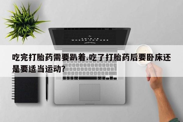 正品堕胎药咨询购买吃完打胎药需要趴着.吃了打胎药后要卧床还是要适当运动？