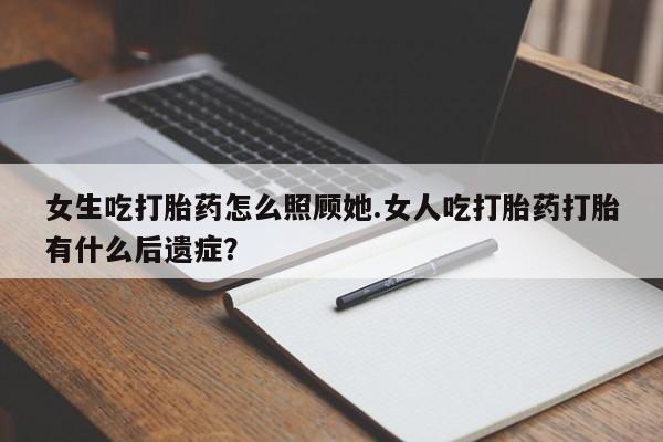 正品堕胎药咨询购买女生吃打胎药怎么照顾她.女人吃打胎药打胎有什么后遗症？