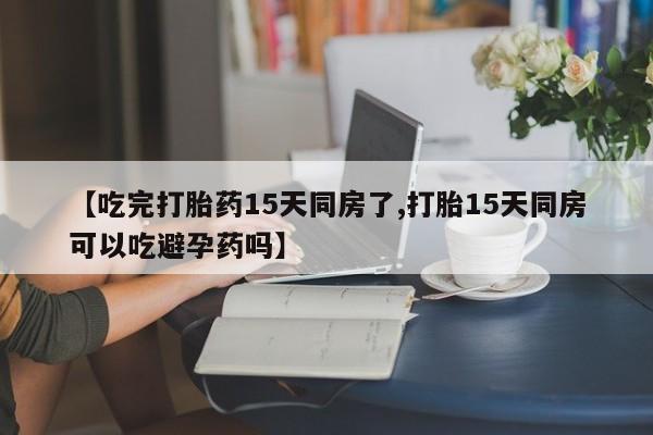 正品堕胎药咨询购买【吃完打胎药15天同房了,打胎15天同房可以吃避孕药吗】