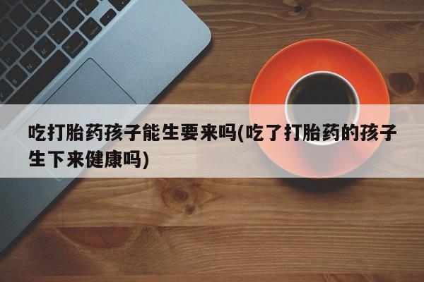 正品堕胎药咨询购买吃打胎药孩子能生要来吗(吃了打胎药的孩子生下来健康吗)