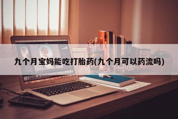 正品堕胎药咨询购买九个月宝妈能吃打胎药(九个月可以药流吗)