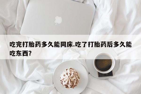 正品堕胎药咨询购买吃完打胎药多久能同床.吃了打胎药后多久能吃东西？
