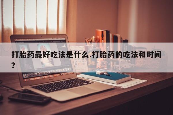 正品堕胎药咨询购买打胎药最好吃法是什么.打胎药的吃法和时间？