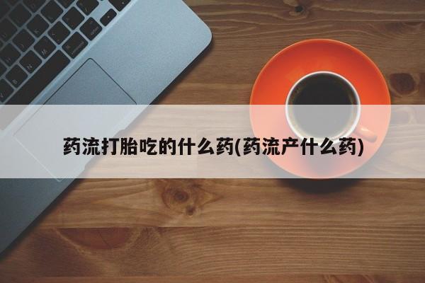 正品堕胎药咨询购买药流打胎吃的什么药(药流产什么药)