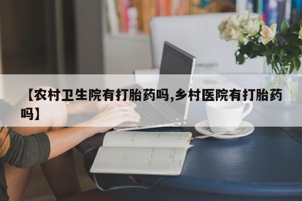 正品堕胎药咨询购买【农村卫生院有打胎药吗,乡村医院有打胎药吗】