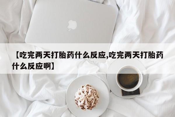 正品堕胎药咨询购买【吃完两天打胎药什么反应,吃完两天打胎药什么反应啊】