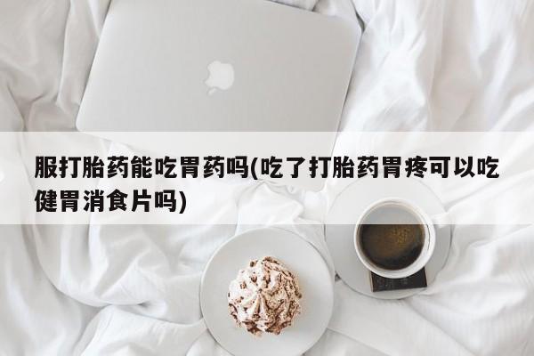 正品堕胎药咨询购买服打胎药能吃胃药吗(吃了打胎药胃疼可以吃健胃消食片吗)