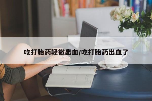 正品堕胎药咨询购买吃打胎药轻微出血/吃打胎药出血了