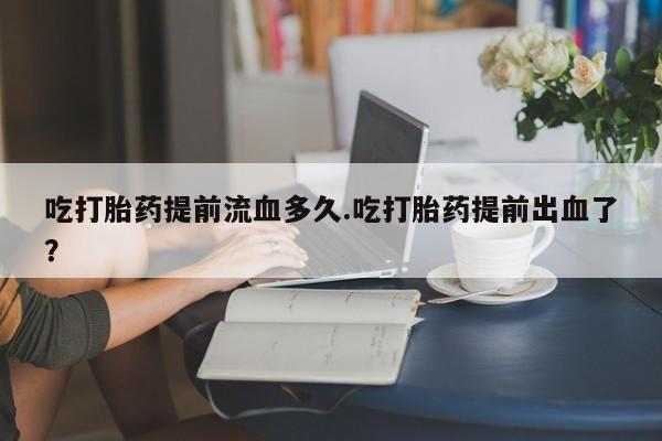 正品堕胎药咨询购买吃打胎药提前流血多久.吃打胎药提前出血了？