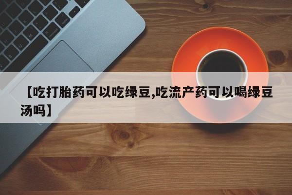 正品堕胎药咨询购买【吃打胎药可以吃绿豆,吃流产药可以喝绿豆汤吗】