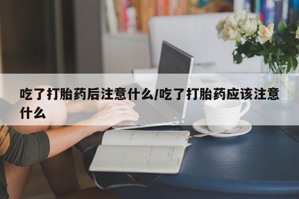 正品堕胎药咨询购买吃了打胎药后注意什么/吃了打胎药应该注意什么