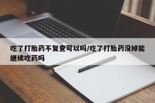 正品堕胎药咨询购买吃了打胎药不复查可以吗/吃了打胎药没掉能继续吃药吗