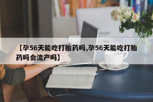 正品堕胎药咨询购买【孕56天能吃打胎药吗,孕56天能吃打胎药吗会流产吗】