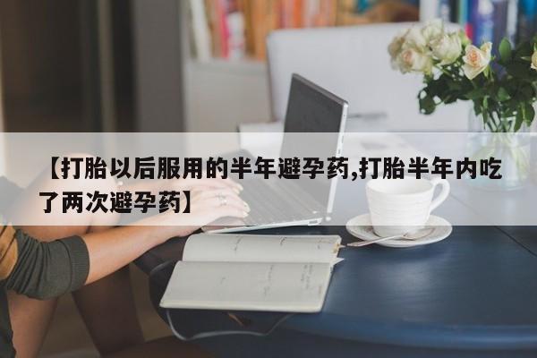 正品堕胎药咨询购买【打胎以后服用的半年避孕药,打胎半年内吃了两次避孕药】