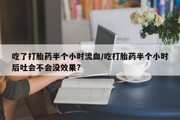 正品堕胎药咨询购买吃了打胎药半个小时流血/吃打胎药半个小时后吐会不会没效果?