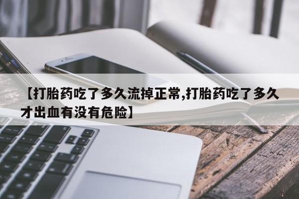 正品堕胎药咨询购买【打胎药吃了多久流掉正常,打胎药吃了多久才出血有没有危险】