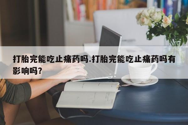 正品堕胎药咨询购买打胎完能吃止痛药吗.打胎完能吃止痛药吗有影响吗？