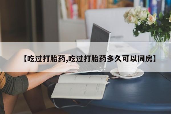 正品堕胎药咨询购买【吃过打胎药,吃过打胎药多久可以同房】