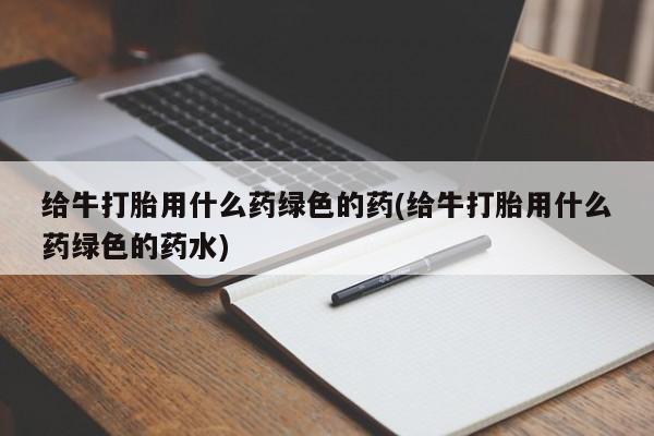 正品堕胎药咨询购买给牛打胎用什么药绿色的药(给牛打胎用什么药绿色的药水)