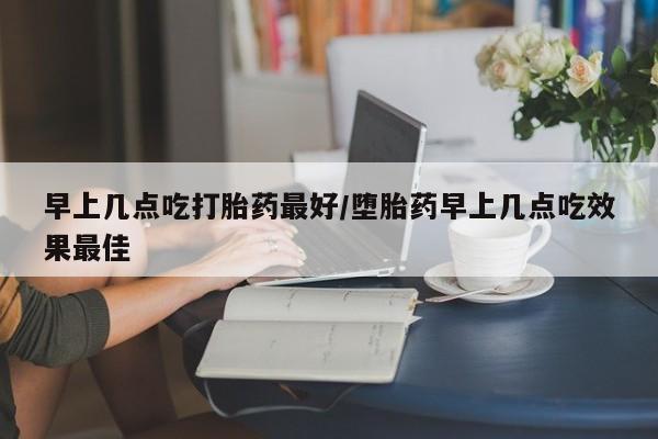 正品堕胎药咨询购买早上几点吃打胎药最好/堕胎药早上几点吃效果最佳