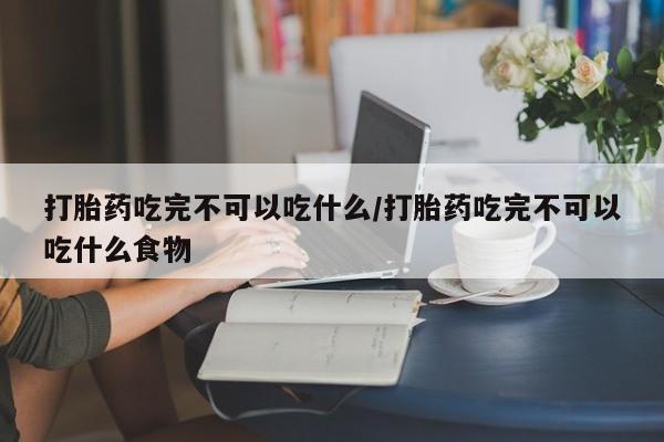 正品堕胎药咨询购买打胎药吃完不可以吃什么/打胎药吃完不可以吃什么食物